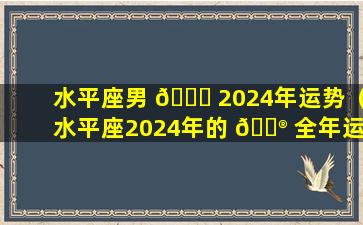 水平座男 🐟 2024年运势（水平座2024年的 💮 全年运势最新）